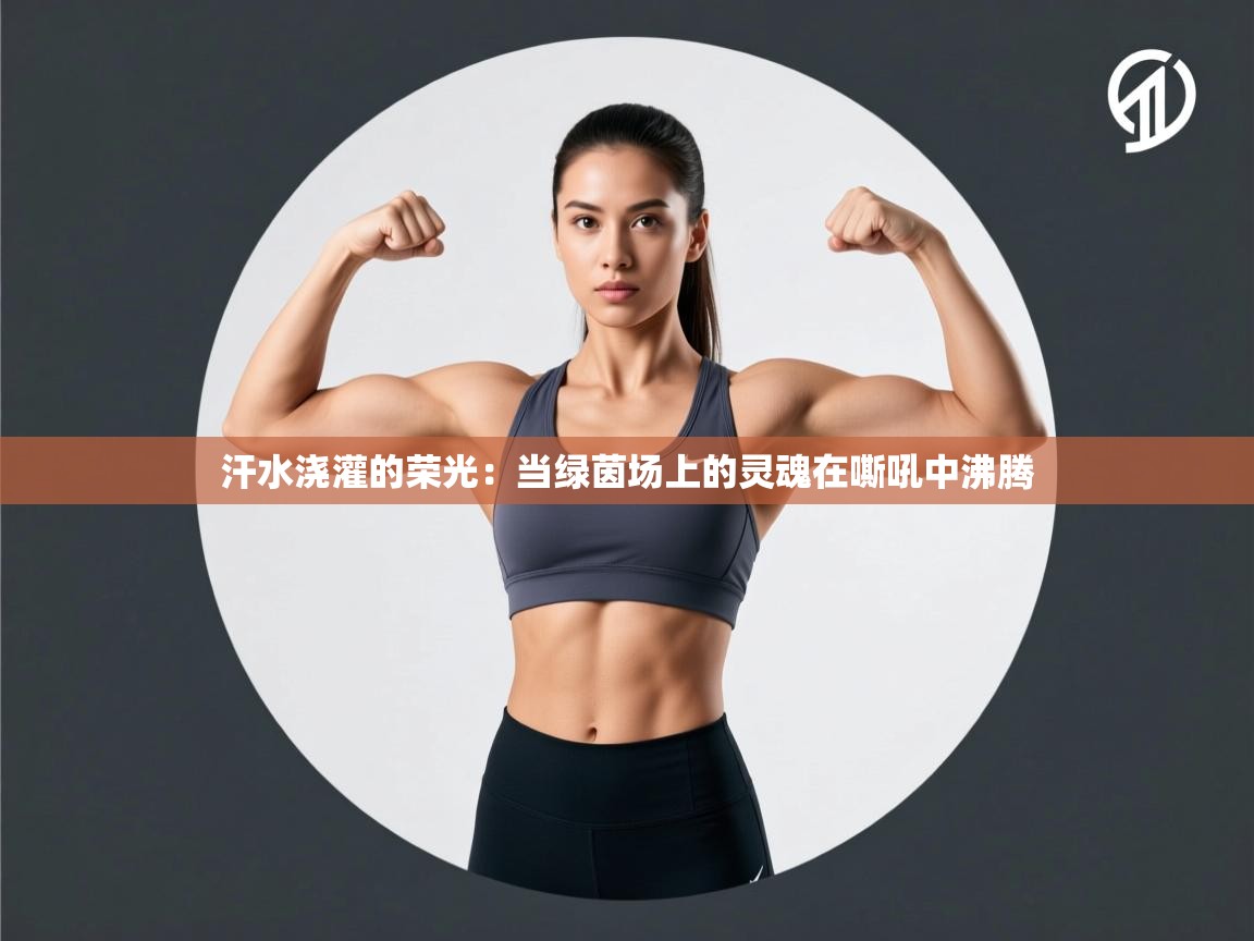 汗水浇灌的荣光：当绿茵场上的灵魂在嘶吼中沸腾  第1张